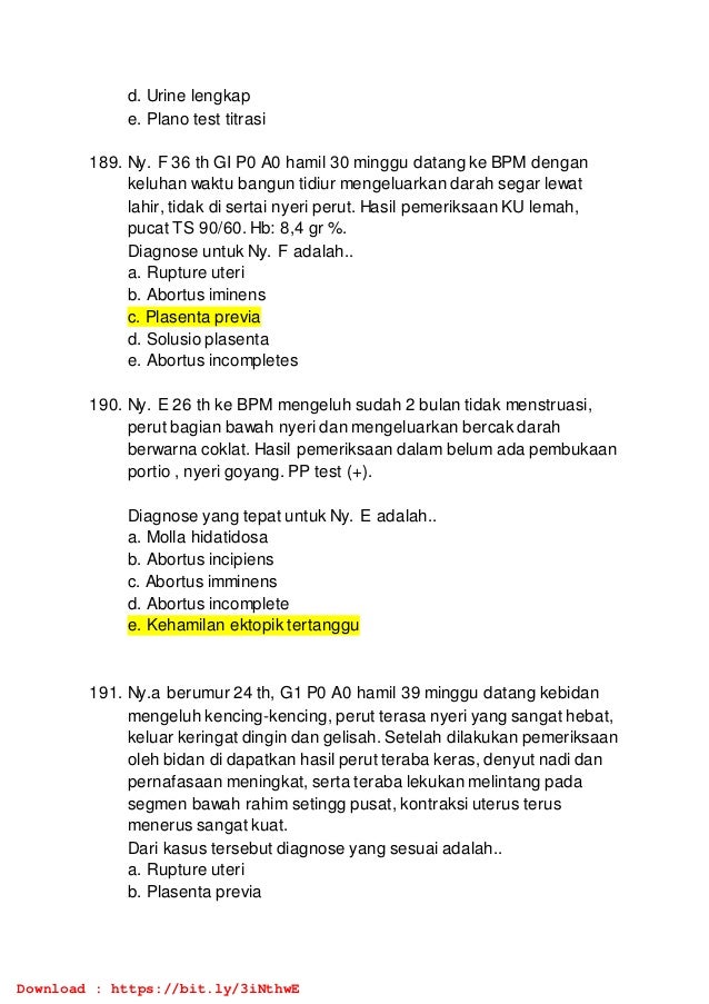 d. Urine lengkap
e. Plano test titrasi
189. Ny. F 36 th GI P0 A0 hamil 30 minggu datang ke BPM dengan
keluhan waktu bangun tidiur mengeluarkan darah segar lewat
lahir, tidak di sertai nyeri perut. Hasil pemeriksaan KU lemah,
pucat TS 90/60. Hb: 8,4 gr %.
Diagnose untuk Ny. F adalah..
a. Rupture uteri
b. Abortus iminens
c. Plasenta previa
d. Solusio plasenta
e. Abortus incompletes
190. Ny. E 26 th ke BPM mengeluh sudah 2 bulan tidak menstruasi,
perut bagian bawah nyeri dan mengeluarkan bercak darah
berwarna coklat. Hasil pemeriksaan dalam belum ada pembukaan
portio , nyeri goyang. PP test (+).
Diagnose yang tepat untuk Ny. E adalah..
a. Molla hidatidosa
b. Abortus incipiens
c. Abortus imminens
d. Abortus incomplete
e. Kehamilan ektopik tertanggu
191. Ny.a berumur 24 th, G1 P0 A0 hamil 39 minggu datang kebidan
mengeluh kencing-kencing, perut terasa nyeri yang sangat hebat,
keluar keringat dingin dan gelisah. Setelah dilakukan pemeriksaan
oleh bidan di dapatkan hasil perut teraba keras, denyut nadi dan
pernafasaan meningkat, serta teraba lekukan melintang pada
segmen bawah rahim setingg pusat, kontraksi uterus terus
menerus sangat kuat.
Dari kasus tersebut diagnose yang sesuai adalah..
a. Rupture uteri
b. Plasenta previa
Download : https://bit.ly/3iNthwE
 