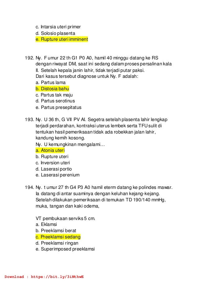 c. Intarsia uteri primer
d. Solosio plasenta
e. Rupture uteri imminent
192. Ny. F umur 22 th G1 P0 A0, hamil 40 minggu datang ke RS
dengan riwayat DM, saat ini sedang dalam proses persalinan kala
II. Setelah kepala janin lahir, tidak terjadi putar paksi.
Dari kasus tersebut diagnose untuk Ny. F adalah:
a. Partus lama
b. Distosia bahu
c. Partus tak maju
d. Partus serotinus
e. Partus presepitatus
193. Ny. U 36 th, G VII PV AI. Segetra setelah plasenta lahir lengkap
terjadi perdarahan, kontraksi uterus lembek serta TFUsulit di
tentukan hasil pemeriksaan tidak ada robekkan jalan lahir,
kandung kemih kosong.
Ny. U kemungkinan mengalami…
a. Atonia uteri
b. Rupture uteri
c. Inversion uteri
d. Laserasi portio
e. Laserasi perenium
194. Ny. t umur 27 th G4 P3 A0 hamil eterm datang ke polindes mawar.
Ia datang di antar suaminya dengan keluhan kejang-kejang.
Setelah dilakukan pemeriksaan di temukan TD 190/140 mmHg,
muka, tangan dan kaki odema,
VT pembukaan serviks 5 cm.
a. Eklamsi
b. Preeklamsi berat
c. Preeklamsi sedang
d. Preeklamsi ringan
e. Superimposed preeklamsi
Download : https://bit.ly/3iNthwE
 