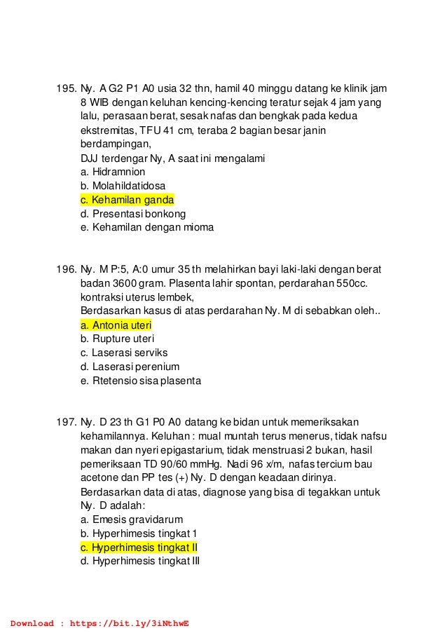 195. Ny. A G2 P1 A0 usia 32 thn, hamil 40 minggu datang ke klinik jam
8 WIB dengan keluhan kencing-kencing teratur sejak 4 jam yang
lalu, perasaan berat, sesak nafas dan bengkak pada kedua
ekstremitas, TFU 41 cm, teraba 2 bagian besar janin
berdampingan,
DJJ terdengar Ny, A saat ini mengalami
a. Hidramnion
b. Molahildatidosa
c. Kehamilan ganda
d. Presentasi bonkong
e. Kehamilan dengan mioma
196. Ny. M P:5, A:0 umur 35 th melahirkan bayi laki-laki dengan berat
badan 3600 gram. Plasenta lahir spontan, perdarahan 550cc.
kontraksi uterus lembek,
Berdasarkan kasus di atas perdarahan Ny. M di sebabkan oleh..
a. Antonia uteri
b. Rupture uteri
c. Laserasi serviks
d. Laserasi perenium
e. Rtetensio sisa plasenta
197. Ny. D 23 th G1 P0 A0 datang ke bidan untuk memeriksakan
kehamilannya. Keluhan : mual muntah terus menerus, tidak nafsu
makan dan nyeri epigastarium, tidak menstruasi 2 bukan, hasil
pemeriksaan TD 90/60 mmHg. Nadi 96 x/m, nafas tercium bau
acetone dan PP tes (+) Ny. D dengan keadaan dirinya.
Berdasarkan data di atas, diagnose yang bisa di tegakkan untuk
Ny. D adalah:
a. Emesis gravidarum
b. Hyperhimesis tingkat 1
c. Hyperhimesis tingkat II
d. Hyperhimesis tingkat III
Download : https://bit.ly/3iNthwE
 