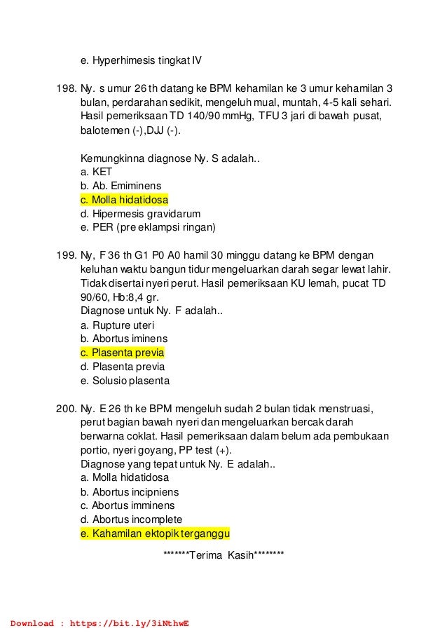 e. Hyperhimesis tingkat IV
198. Ny. s umur 26 th datang ke BPM kehamilan ke 3 umur kehamilan 3
bulan, perdarahan sedikit, mengeluh mual, muntah, 4-5 kali sehari.
Hasil pemeriksaan TD 140/90 mmHg, TFU 3 jari di bawah pusat,
balotemen (-),DJJ (-).
Kemungkinna diagnose Ny. S adalah..
a. KET
b. Ab. Emiminens
c. Molla hidatidosa
d. Hipermesis gravidarum
e. PER (pre eklampsi ringan)
199. Ny, F 36 th G1 P0 A0 hamil 30 minggu datang ke BPM dengan
keluhan waktu bangun tidur mengeluarkan darah segar lewat lahir.
Tidak disertai nyeri perut. Hasil pemeriksaan KU lemah, pucat TD
90/60, Hb:8,4 gr.
Diagnose untuk Ny. F adalah..
a. Rupture uteri
b. Abortus iminens
c. Plasenta previa
d. Plasenta previa
e. Solusio plasenta
200. Ny. E 26 th ke BPM mengeluh sudah 2 bulan tidak menstruasi,
perut bagian bawah nyeri dan mengeluarkan bercak darah
berwarna coklat. Hasil pemeriksaan dalam belum ada pembukaan
portio, nyeri goyang, PP test (+).
Diagnose yang tepat untuk Ny. E adalah..
a. Molla hidatidosa
b. Abortus incipniens
c. Abortus imminens
d. Abortus incomplete
e. Kahamilan ektopik terganggu
*******Terima Kasih********
Download : https://bit.ly/3iNthwE
 