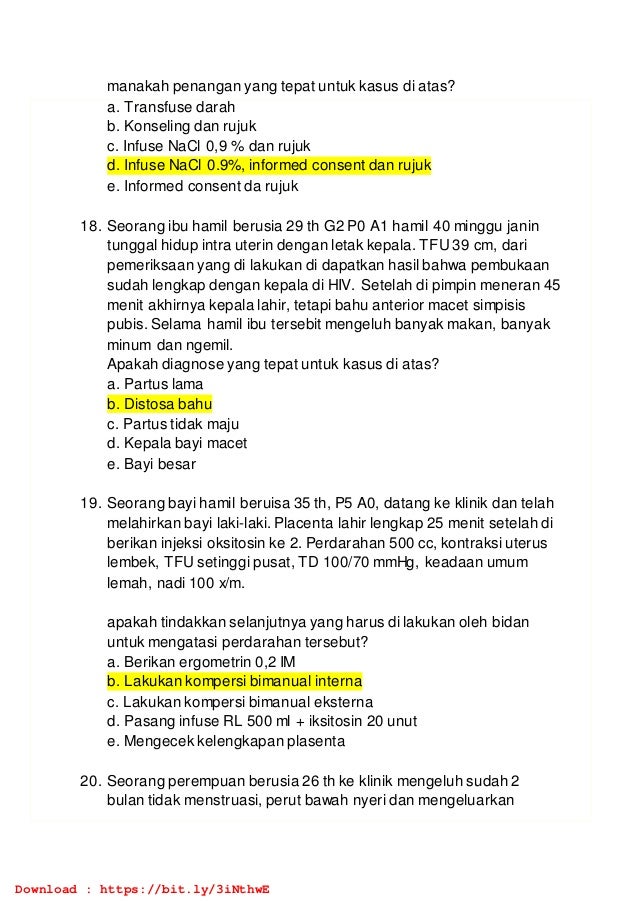 manakah penangan yang tepat untuk kasus di atas?
a. Transfuse darah
b. Konseling dan rujuk
c. Infuse NaCl 0,9 % dan rujuk
d. Infuse NaCl 0.9%, informed consent dan rujuk
e. Informed consent da rujuk
18. Seorang ibu hamil berusia 29 th G2 P0 A1 hamil 40 minggu janin
tunggal hidup intra uterin dengan letak kepala. TFU 39 cm, dari
pemeriksaan yang di lakukan di dapatkan hasil bahwa pembukaan
sudah lengkap dengan kepala di HIV. Setelah di pimpin meneran 45
menit akhirnya kepala lahir, tetapi bahu anterior macet simpisis
pubis. Selama hamil ibu tersebit mengeluh banyak makan, banyak
minum dan ngemil.
Apakah diagnose yang tepat untuk kasus di atas?
a. Partus lama
b. Distosa bahu
c. Partus tidak maju
d. Kepala bayi macet
e. Bayi besar
19. Seorang bayi hamil beruisa 35 th, P5 A0, datang ke klinik dan telah
melahirkan bayi laki-laki. Placenta lahir lengkap 25 menit setelah di
berikan injeksi oksitosin ke 2. Perdarahan 500 cc, kontraksi uterus
lembek, TFU setinggi pusat, TD 100/70 mmHg, keadaan umum
lemah, nadi 100 x/m.
apakah tindakkan selanjutnya yang harus di lakukan oleh bidan
untuk mengatasi perdarahan tersebut?
a. Berikan ergometrin 0,2 IM
b. Lakukan kompersi bimanual interna
c. Lakukan kompersi bimanual eksterna
d. Pasang infuse RL 500 ml + iksitosin 20 unut
e. Mengecek kelengkapan plasenta
20. Seorang perempuan berusia 26 th ke klinik mengeluh sudah 2
bulan tidak menstruasi, perut bawah nyeri dan mengeluarkan
Download : https://bit.ly/3iNthwE
 