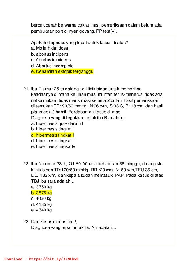 bercak darah berwarna coklat, hasil pemeriksaan dalam belum ada
pembukaan portio, nyeri goyang, PP test(+).
Apakah diagnose yang tepat untuk kasus di atas?
a. Molla hidatidosa
b. abortus incipens
c. Abortus imminens
d. Abortus incomplete
e. Kehamilan ektopik terganggu
21. Ibu R umur 25 th datang ke klinik bidan untuk memeriksa
keadaanya di mana keluhan mual muntah terus-menerus, tidak ada
nafsu makan, tidak menstruasi selama 2 bulan, hasil pemeriksaan
di temukan TD: 90/60 mmHg, N:96 x/m, S:38 C, R: 18 x/m dan hasil
planotes (+) hamil. Berdasarkan kasus di atas,
Diagnosa yang di tegakkan untuk ibu R adalah…
a. hipermesis gravidarum I
b. hipermesis tingkat I
c. hipermesis tingkat II
d. hipermesis tingkat III
e. hipermesis tingkatIV
22. Ibu Nn umur 28 th, G1 P0 A0 usia kehamilan 36 minggu, datang kle
klinik bidan TD:120/80 mmHg, RR :20 x/m, N: 89 x/m,TFU 36 cm,
DJJ 132 x/m, dan kepala sudah memasuki PAP. Pada kasus di atas
TBJ ibu sara adalah…
a. 3750 kg
b. 3875 kg
c. 4030 kg
d. 4185 kg
e. 4340 kg
23. Dari kasus di atas no 2,
Diagnosa yang tepat untuk ibu Nn adalah…
Download : https://bit.ly/3iNthwE
 
