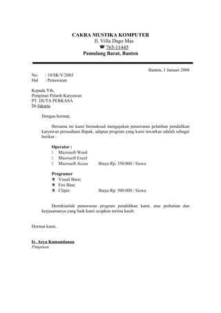 CAKRA MUSTIKA KOMPUTER
                             Jl. Villa Dago Mas
                                 765-11445
                          Pamulang Barat, Banten


                                                              Banten, 1 Januari 2008
No.    : 10/SK/V/2003
Hal    : Penawaran

Kepada Yth,
Pimpinan Pelatih Karyawan
PT. DUTA PERKASA
Di-Jakarta

      Dengan hormat,

           Bersama ini kami bermaksud mengajukan penawaran pelatihan pendidikan
      karyawan perusahaan Bapak, adapun program yang kami tawarkan adalah sebagai
      berikut :

           Operator :
            Microsoft Word
            Microsoft Excel
            Microsoft Acces      Biaya Rp. 350.000 / Siswa

           Programer
            Visual Basic
            Fox Base
            Cliper               Biaya Rp. 500.000 / Siswa


            Demikianlah penawaran program pendidikan kami, atas perhatian dan
      kerjasamanya yang baik kami ucapkan terima kasih.


Hormat kami,


Ir. Arya Kamandanau
Pimpinan
 