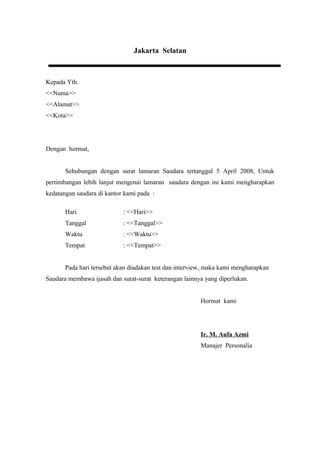 Jakarta Selatan



Kepada Yth.
<<Nama>>
<<Alamat>>
<<Kota>>




Dengan hormat,


       Sehubungan dengan surat lamaran Saudara tertanggal 5 April 2008, Untuk
pertimbangan lebih lanjut mengenai lamaran saudara dengan ini kami mengharapkan
kedatangan saudara di kantor kami pada :

       Hari                 : <<Hari>>
       Tanggal              : <<Tanggal>>
       Waktu                : <<Waktu>>
       Tempat               : <<Tempat>>


       Pada hari tersebut akan diadakan test dan interview, maka kami mengharapkan
Saudara membawa ijasah dan surat-surat keterangan lainnya yang diperlukan.


                                                        Hormat kami




                                                        Ir. M. Aufa Azmi
                                                        Manajer Personalia
 