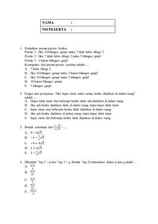 NAMA : 
NO PESERTA : 
1. Perhatikan premis-premis berikut. 
Premis 1 : Jika 10 bilangan genap maka 7 tidak habis dibagi 2 
Premis 2 : Jika 7 tidak habis dibagi 2 maka 3 bilangan ganjil 
Premis 3 : 3 bukan bilangan ganjil 
Kesimpulan dari premis-premis tersebut adalah .... 
A. 7 habis dibagi 2 
B. Jika 10 bilangan genap maka 3 bukan bilangan ganjil 
C. Jika 10 bilangan genap maka 3 bilangan ganjil 
D. 10 bukan bilangan genap 
E. 3 bilangan ganjil 
2. Negasi dari pernyataan “Jika hujan turun maka semua lomba diadakan di dalam ruang” 
adalah .... 
A. Hujan tidak turun dan beberapa lomba tidak ada diadakan di dalam ruang 
B. Jika ada lomba diadakan tidak di dalam ruang maka hujan tidak turun 
C. hujan turun atau beberapa lomba tidak diadakan di dalam ruang 
D. Jika ada lomba diadakan di dalam ruang maka hujan tidak turun 
E. hujan turun dan beberapa lomba tidak diadakan di dalam ruang 
3. Bentuk sederhana dari 
2− √5 
2+√5 
= .... 
A. 9 − 4√5 
B. −1 − 4 
9 
√5 
C. −9 + 4√5 
D. 1 + 4√5 
E. 1 − 4 
9 
√5 
4. Diketahui 2log 5 = p dan 2 log 3 = q. Bentuk 3log 20 dinyatakan dalam p dan q adalah ... 
A. 
푝+2 
푞 
B. 
푝+2 
푝푞 
C. 
푞+2 
푝 
D. 
푞+2 
푝푞 
E. 
푝푞+2 
푞 
 
