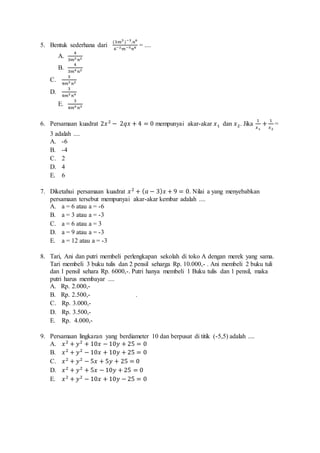 5. Bentuk sederhana dari 
(3푚3 )−3.푛6 
6−2푚−5푛8 = .... 
A. 
4 
3푚3 푛2 
B. 
4 
3푚4 푛2 
C. 
3 
4푚3 푛2 
D. 
3 
4푚3 푛4 
E. 
3 
4푚4 푛3 
6. Persamaan kuadrat 2푥 2 − 2푞푥 + 4 = 0 mempunyai akar-akar 푥1 dan 푥2. Jika 
1 
푥1 
+ 1 
푥2 
= 
3 adalah .... 
A. -6 
B. -4 
C. 2 
D. 4 
E. 6 
7. Diketahui persamaan kuadrat 푥 2 + (푎 − 3)푥 + 9 = 0. Nilai a yang menyebabkan 
persamaan tersebut mempunyai akar-akar kembar adalah .... 
A. a = 6 atau a = -6 
B. a = 3 atau a = -3 
C. a = 6 atau a = 3 
D. a = 9 atau a = -3 
E. a = 12 atau a = -3 
8. Tari, Ani dan putri membeli perlengkapan sekolah di toko A dengan merek yang sama. 
Tari membeli 3 buku tulis dan 2 pensil seharga Rp. 10.000,- . Ani membeli 2 buku tuli 
dan 1 pensil sehara Rp. 6000,-. Putri hanya membeli 1 Buku tulis dan 1 pensil, maka 
putri harus membayar .... 
A. Rp. 2.000,- 
B. Rp. 2.500,- . 
C. Rp. 3.000,- 
D. Rp. 3.500,- 
E. Rp. 4.000,- 
9. Persamaan lingkaran yang berdiameter 10 dan berpusat di titik (-5,5) adalah .... 
A. 푥 2 + 푦2 + 10푥 − 10푦 + 25 = 0 
B. 푥 2 + 푦2 − 10푥 + 10푦 + 25 = 0 
C. 푥 2 + 푦2 − 5푥 + 5푦 + 25 = 0 
D. 푥 2 + 푦2 + 5푥 − 10푦 + 25 = 0 
E. 푥 2 + 푦2 − 10푥 + 10푦 − 25 = 0 
 