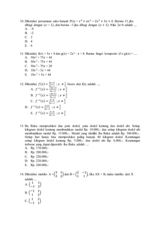 10. Diketahui persamaan suku banyak P(x) = 푥 4 + 푎푥 3 − 2푥 2 + 5푥 + 푏. Bersisa 11 jika 
dibagi dengan (푥 − 1), dan bersisa -1 jika dibagi dengan (푥 + 1). Nilai 2a+b adalah .... 
A. -4 
B. -2 
C. 2 
D. 4 
E. 6 
11. Diketahui f(푥) = 5푥 + 4 dan g(푥) = 2푥2 – 푥 + 8. Rumus fungsi komposisi (f o g)(푥) = .... 
A. 50푥2 + 75푥 + 44 
B. 50푥 2 - 75푥 + 44 
C. 50푥 2 - 75푥 + 20 
D. 10푥 2 - 5푥 + 44 
E. 10푥 2 + 5푥 + 44 
12. Diketahui 푓(푥) = 2푥−3 
5푥−1 
; 푥 ≠ 1 
. Invers dari f(x) adalah .... 
5 
A. 푓−1(푥) = −2푥 −3 
5푥 −2 
; 푥 ≠ 2 
5 
B. 푓−1(푥) = −4푥 +1 
5푥 −2 
; 푥 ≠ 2 
5 
C. 푓−1(푥) = 푥−3 
5푥 −1 
; 푥 ≠ 2 
5 
D. 푓−1(푥) = 푥+3 
5푥 −2 
; 푥 ≠ 2 
5 
E. 푓−1(푥) = 푥−3 
5푥 −2 
; 푥 ≠ 2 
5 
13. Bu Riska memproduksi dua jenis dodol, yaitu dodol kentang dan dodol ubi. Setiap 
kilogram dodol kentang membutuhkan modal Rp. 10.000,- dan setiap kilogram dodol ubi 
membutuhkan modal Rp. 15.000,-. Modal yang dimiliki ibu Riska adalah Rp. 500.000,-. 
Setiap hari hanya bisa memproduksi paling banyak 40 kilogram dodol. Keuntungan 
setiap kilogram dodol kentang Rp. 5.000,- dan dodol ubi Rp. 6.000,-. Keuntungan 
terbesar yang dapat diperoleh ibu Riska adalah .... 
A. Rp. 178.000,- 
B. Rp. 200.000,- 
C. Rp. 220.000,- 
D. Rp. 228.000,- 
E. Rp. 240.000,- 
14. Diketahui matriks A =( 
3 1 
3 2 
) dan B = ( 
2 −1 
1 1 
), Jika AX = B, maka matriks dari X 
adalah..... 
A. ( 
1 1 
−1 2 
) 
B. ( 
−1 1 
1 2 
) 
C. ( 
1 2 
−1 1 
) 
 