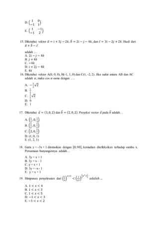 D. ( 
1 0 
−1 1 
) 
E. ( 
1 −1 
−1 2 
) 
15. Diketahui vektor 푎̅ = 푖 + 3푗 − 2푘, 푏̅ = 2푖 − 푗 − 4푘, dan 푐̅ = 3푖 − 2푗 + 2푘. Hasil dari 
푎̅ + 푏̅ − 푐 ̅ 
adalah … 
A. 2푖 − 푗 − 4푘 
B. 푗 + 4푘 
C. −4푘 
D. 푖 + 2푗 − 4푘 
E. 4푘 
16. Diketahui vektor A(0, 0, 0), B(-1, 1, 0) dan C(1, -2, 2). Jika sudut antara AB dan AC 
adalah 훼, maka cos 훼 sama dengan …. 
A. − 1 
2 
√2 
B. 
1 
2 
C. 
1 
2 
√2 
D. 0 
E. 1 
17. Diketahui 푎⃗ = (1, 0, 2) dan 푏⃗⃗ = (2, 0, 2). Proyeksi vector 푎⃗ pada 푏⃗⃗ adalah… 
A. (1 
2 
, 0, 1 
2 
) 
B. (3 
2 
, 0, 3 
2 
) 
C. (2, 0, 3 
2 
) 
D. (1, 0, 1) 
E. (1, 2, 1) 
18. Garis y = -3x + 1 dirotasikan dengan [0, 90], kemudian direfleksikan terhadap sumbu x. 
Persamaan banyangannya adalah… 
A. 3y = x + 1 
B. 3y = x – 1 
C. y = x + 1 
D. 3y = -x - 1 
E. y = x + 1 
19. Himpunan penyelesaian dari (1 
9 
) 
푥+2 
< ( 1 
27 
) 
1 
3 
푥2+ 
1 
3 푎푑푎푙푎ℎ … 
A. 1 < 푥 < 4 
B. 1 < 푥 < 3 
C. 1 < 푥 < 5 
D. −1 < 푥 < 3 
E. −1 < 푥 < 2 
 