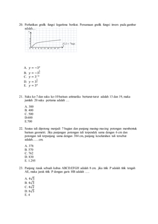 20. Perhatikan grafik fungsi logaritma berikut. Persamaan grafik fungsi invers pada gambar 
푓(푥) = log푥 푎 
adalah… 
Y 
3 
2 
1 
A. 푦 = −3푥 
1 
B. 푦 = −3 
3 
C. 푦 = 3−푥 
1 
D. 푦 = 3 
푥 
E. 푦 = 3푥 
21. Suku ke-7 dan suku ke-10 barisan aritmatika berturut-turut adalah 13 dan 19, maka 
jumlah 20 suku pertama adalah … 
A. 300 
B. 400 
C. 500 
D.600 
E.700 
22. Seutas tali dipotong menjadi 7 bagian dan panjang masing-masing potongan membentuk 
barisan geometri. Jika panjangan potongan tali terpendek sama dengan 6 cm dan 
potongan tali terpanjang sama dengan 384 cm, panjang keseluruhan tali tersebut 
adalah……cm. 
A. 378 
B. 570 
C. 762 
D. 830 
E. 1.295 
23. Panjang rusuk sebuah kubus ABCD.EFGH adalah 8 cm. jika titik P adalah titik tengah 
AE, maka jarak titik P dengan garis HB adalah …. 
A. 4√5 
B. 4√3 
C. 4√2 
D. 8√5 
E. 4 
X 
0 3 6 9 12 15 18 21 24 27 
 