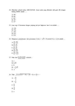 24. Diketahui sebuah kubus ABCD.EFGH. besar sudut yang dibentuk oleh garis BG dengan 
bidang BDHF adalah …. 
A. 90° 
B. 60° 
C. 45° 
D. 30° 
E. 15° 
25. Luas segi 12 beraturan dengan panjang jari-jari lingkaran luar 6 cm adalah …. 
A. 128 
B. 136 
C. 192 
D. 221 
E. 232 
26. Himpunan penyelesaian dari persamaan 2 sin 푥 − √3 = 0 푢푛푡푢푘 0 ≤ 푥 ≤ 2휋 adalah … 
A. {휋 
3 
, 2휋 
3 
} 
B. {휋 
3 
, 휋 
6 
} 
C. {휋 
3 
, 휋 
2 
} 
D. {휋 
3 
, 5휋 
6 
} 
E. {2휋 
3 
, 5휋 
6 
} 
27. Nilai dari 
푐표푠 50° +푐표푠40° 
푠푖푛50°+푠푖푛40° 
푎푑푎푙푎ℎ … 
A. 1 
B. 
1 
2 
√2 
C. 0 
D. − 1 
2 
√3 
E. -1 
푙푖푚 = ⋯ 
28. Nilai (√25푥2 푥→∞ − 9푥 − 16 − 5푥 + 3) 
A. − 39 
10 
B. − 9 
10 
C. 
21 
10 
D. 
39 
10 
E. ∞ 
 