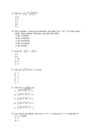 29. Nilai dari lim 
푥→−3 
(푥2 −9) tan (푥+3) 
sin2(푥+3) 
A.-6 
B. -5 
C. 0 
D.6 
E. ∞ 
30. Hasil penjualan x potong kaos dinyatakan oleh fungsi p(x) = 90x - 3푥 2 (dalam ribuan 
rupiah). Hasil penjualan maksimum yang diperoleh adalah 
A. Rp. 15.000,00 
B. Rp. 450.000,00 
C. Rp. 600.000,00 
D. Rp. 675.000,00 
E. Rp. 900.000, 
31. Hasil dari ∫ (푥 2 − 3 
푥2) 푑푥 3 
0 
A. 6 
B. 9 
C. 10 
D. -9 
E. -6 
1 
2 
휋 
0 
32. Nilai dari ∫ (4 sin 2푥 − cos 푥)푑푥 
A. -3 
B. -1 
C. 0 
D. 1 
E. 3 
33. Hasil dari ∫ 
2푥+3 
√3푥2+9푥−1 
푑푥 
A. 
√3푥 2 + 9푥 − 1 + C 
B. 
7 
3 
√3푥 2 + 9푥 − 1 + C 
C. 
5 
3 
√3푥 2 + 9푥 − 1 + C 
D. 
4 
3 
√3푥 2 + 9푥 − 1 + C 
E. 
2 
3 
√3푥 2 + 9푥 − 1 + C 
34. Luas daerah yang dibatasi oleh kurva y = x2 – x – 2 dan garis y = x + 1 pada interval 
0 ≤ x ≤ 3adalah . . 
A. 8 
B. 9 
 