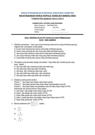 DINAS PENDIDIKAN NASIONAL PROVINSI LAMPUNG

MUSYAWARAH KERJA KEPALA SEKOLAH (MKKS) SMA
TAHUN PELAJARAN 2012/2013
LEMBAR SOAL LATIHAN UJIAN NASIONAL
Mata Pelajaran : MATEMATIKA
Kelas/Program
: XII / IPS
Hari/Tanggal
: ……………….. 2013
Waktu
: ..................................

SOAL PREDIKSI UN XII IPS TAHUN 2013 DAN PEMBAHASAN
OLEH : WIDI ASMORO
1. Diketahui pernyataan : “Jika cuaca mulai mendung maka semua orang membawa payung.”
Ingkaran dari pernyataan di atas adalah ....
A. Cuaca mulai mendung dan semua orang tidak membawa payung.
B. Cuaca mulai mendung dan ada orang yang tidak membawa payung.
C. Jika cuaca tidak mendung maka semua orang tidak membawa payung.
D. Jika cuaca mendung maka ada orang yang tidak membawa paayung.
E. Cuaca tidak mendung atau semua orang membawa payung.
2. Pernyataan yang ekuivalen dengan pernyataan “ Saya tidak rajin menabung atau saya
kaya “ adalah ....
A. Jika saya tidak rajin menabung maka saya tidak kaya.
B. Jika saya kaya maka saya rajin menabung
C. Jika saya rajin menabung maka saya kaya “
D. Jika saya tidak kaya maka saya rajin menabung
E. Jika saya kaya maka saya tidak rajin menabung
3. Diketahui premis-premis berikut :
Premis 1 : Jika Anjani rajin belajar maka Anjani pandai
Premis 2 : Jika Anjani pandai maka Anjani dapat menyelesaikan soal UN
Premis 3 : Jika Anjani dapat menyelesaikan soal UN maka Anjani kuliah di PTN.
Kesimpulan dari premis-premis di atas adalah ....
A. Jika Anjani rajin belajar maka Anjani kuliah di PTN.
B. Anjani rajin belajar dan Anjani kuliah di PTN.
C. Anjani tidak pandai dan maka Anjani kuliah di PTN.
D. Anjani pandai tapi tidak rajin belajar maka Anjani tidak kuliah di PTN.
E. Anjani tidak pandai jika kuliah di PTN.
6

4. Bentuk sederhana dari

4

2a b

A.
B.

4c

5

2

2

2

2

a b
4

a b c

4c

C.
a

2

5

5

b

2

4

8a b c
6

10

c

5

adalah....

 