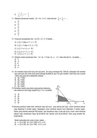 E.

x

4

2x

1

,x

1
2

11. Diketahui persamaan kuadrat , 2x2 + 4x – 3 = 0 , maka nilai dari

= …..

A.
B.
C.
D.
E.
12. Himpunan penyelesaian dari : x(x-10) < -21, x
A. { x │x < 3 atau x > 7 ; x
B. { x │x < –7 atau x > 3 ; x
C. { x │–7 < x < 3 ; x

R}
R}

R}

D. { x │–3 < x < 7 ; x
E. { x │3 < x < 7 ; x

R adalah ....

R}
R}

13. Diketahui sistem persamaan linier : 3x + 2y = 12 dan 4x – y = 5 , maka nilai dari 2x – 3y adalah,,,,,
A. 5
B. -5
C. 6
D. -6
E. 4
14. Ani membeli empat buah buku dan dua pinsil , Ani harus membayar Rp. 7500,00 .sedangkan Adi membeli
tiga buah buku dan enam buah pensil seharga Rp.9000.00 ,jika Tia ingin membeli enam buku dan 3 pensil
,maka uang yang harus dibayarkan sebesar ….
A. Rp. 11.000;
B. Rp. 11250;
C. Rp 12250;
D. Rp. 13250;
E. Rp. 14250;
Y
15. Perhatikan daerah yang diarsir pada gambar disamping ,
11
nilai maksimum dari fungsi obyektif f(x,y) = 3x + 4y adalah
A.
B.
C.
D.
E.

16
20
24
23
26

5

5,5
10
X
5
16. Seorang pembuat mebel akan membuat meja dan kursi yang terbuat dari kayu. Untuk membuat sebuah
meja diperlukan 6 lembar papan .Sedangkan untuk membuat sebuah kursi diperlukan 3 lembar papan.
Papan yang tersedia sebanyak 900 lembar. Jika banyaknya meja x buah dan kursi y buah, serta membuat
sebuah meja memerlukan biaya Rp.30.000,00 dan sebuah kursi Rp.25.000,00. Dana yang tersedia Rp.
6.000.000,00 .
Model matematika dari uraian di atas adalah ….
A. x + 2y ≤ 300 , 5x + 6y ≤ 1200, x≥ 0 , y ≥ 0
B. x + 2y ≤ 300 , 6x + 5y ≤ 1200 , x ≥ 0 , y ≥ 0

 