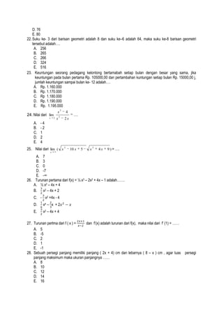 D. 76
E. 80
22. Suku ke- 3 dari barisan geometri adalah 8 dan suku ke–6 adalah 64, maka suku ke-8 barisan geometri
tersebut adalah….
A. 256
B. 265
C. 266
D. 324
E. 516
23. Keuntungan seorang pedagang kelontong bertamabah setiap bulan dengan besar yang sama, jika
keuntungan pada bulan pertama Rp. 105000,00 dan pertambahan kuntungan setiap bulan Rp. 15000,00 j,
jumlah keuntungan sampai bulan ke- 12 adalah….
A. Rp. 1.160.000
B. Rp. 1.170.000
C. Rp 1.180.000
D. Rp. 1.190.000
E. Rp. 1.195.000
24. Nilai dari lim
x

A.
B.
C.
D.
E.

2

x
x

2

2

4

....

2x

-4
-2
1
2
4

25. Nilai dari lim ( x 2

10 x

5

x

2

4x

9 ) = ….

x

A. 7
B. 3
C. 0
D. -7
E. -∞
26. Turunan pertama dari f(x) = ½ x3 – 2x2 + 4x – 1 adalah…….
A. ½ x2 – 4x + 4
B.
x2 – 4x + 2
C. - x2 +4x - 4
D.

x4 – x + 2

E.

x2 – 4x + 4

27. Turunan pertma dari f ( x ) =
dan f’(x) adalah turunan dari f(x), maka nilai dari f’ (1) = ……
A. 5
B. -5
C. 2
D. 1
E. -1
28. Sebuah persegi panjang memiliki panjang ( 2x + 4) cm dan lebarnya ( 8 – x ) cm , agar luas
panjang maksimum maka ukuran panjangnya ……
A. 8
B. 10
C. 12
D. 14
E. 16

persegi

 