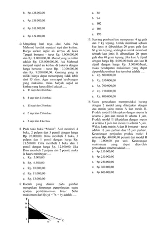 b. Rp. 126.000,00 
c. Rp. 156.000,00 
d. Rp. 162.000,00 
e. Rp. 172.000,00 
10. Menjelang hari raya Idul Adha Pak 
Mahmud hendak menjual sapi dan kerbau. 
Harga seekor sapid an kerbau di Jawa 
Tengah berturut – turut Rp. 9.000.000,00 
dan Rp. 8.000.000,00. Modal yang ia miliki 
adalah Rp. 124.000.000,00. Pak Mahmud 
menjual sapid an kerbau di Jakarta dengan 
harga berturut – turut Rp. 10.300.000,00 
dan Rp. 9.200.000,00. Kandang yang ia 
miliki hanya dapat menampung tidak lebih 
dari 15 ekor. Agar mencapai keubtungan 
yang maksimu, maka banyak sapid an 
kerbau yang harus dibeli adalah …. 
a. 11 sapi dan 4 kerbau 
b. 4 sapi dan 11 kerbau 
c. 13 sapi dan 2 kerbau 
d. 0 sapi dan 15 kerbau 
e. 7 sapi dan 8 kerbau 
11. Pada toko buku “Murah”, Adil membeli 4 
buku, 2 pulpen dan 3 pensil dengan harga 
Rp. 26.000,00. Bima membeli 3 buku, 3 
pulpen dan 1 pensil dengan harga Rp. 
21.500,00. Citra membeli 3 buku dan 1 
pensil dengan harga Rp. 12.500,00. Jika 
Dina membeli 2 pulpen dan 2 pensil, maka 
ia haurs membayar …. 
a. Rp. 5.000,00 
b. Rp. 6.500,00 
c. Rp. 10.000,00 
d. Rp. 11.000,00 
e. Rp. 13.000,00 
12. Daerah yang diarsir pada gambar 
merupakan himpunan penyelesaian suatu 
system pertidaksamaan linier. Nilai 
maksimum dari f(x,y) = 7x + 6y adalah …. 
a. 88 
b. 94 
c. 102 
d. 106 
e. 196 
13. Seorang pembuat kue mempunyai 4 kg gula 
dan 9 kg tepung. Untuk membuat sebuah 
kue jenis A dibutuhkan 20 gram gula dan 
60 gram tepung, sedangkan untuk membuat 
sebuah kue jenis B dibutuhkan 20 gram 
gula dan 40 gram tepung. Jika kue A dijual 
dengan harga Rp. 4.000,00/buah dan kue B 
dijual dengan harga Rp. 3.000,00/buah, 
maka pendapatan maksimum yang dapat 
diperoleh pembuat kue tersebut adalah …. 
a. Rp. 600.000,00 
b. Rp. 650.000,00 
c. Rp. 700.000,00 
d. Rp. 750.000,00 
e. Rp. 800.000,00 
14. Suatu perusahaan memproduksi barang 
dengan 2 model yang dikerjakan dengan 
dua mesin yaitu mesin A dan mesin B. 
Produk model I dikerjakan dengan mesin A 
selama 2 jam dan mesin B selama 1 jam. 
Produk model II dikerjakan dengan mesin 
A selama 1 jam dan mesin B selama 5 jam. 
Waktu kerja mesin A dan B berturut – turut 
adalah 12 jam perhari dan 15 jam perhari. 
Keuntungan penjualan produk model I 
sebesar Rp. 40.000,00 perunit dan model II 
Rp 10.000,00 per unit. Keuntungan 
maksimum yang dapat diperoleh 
perusahaan tersebut adalah …. 
a. Rp. 120.000,00 
b. Rp. 220.000,00 
c. Rp. 240.000,00 
d. Rp. 300.000,00 
e. Rp. 600.000,00 
