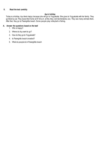 II. Read the text carefully
Ayu’s holiday
Today is a holiday. Ayu feels happy because she will go to Yogyakarta. She goes to Yogyakarta with her family. They
go there by car. They leave their home at 07.30 a.m. at first, they visit Gembiraloka zoo. They see many animals there.
After that, they go to Parangtritis beach. Some people play volleyball or fishing.
A. Answer the questions based on the text!
1. Who is happy?
2. Where do Ayu want to go?
3. How do they go to Yogyakarta?
4. Is Parangritis beach crowded?
5. What do people do in Parangtritis beach
 