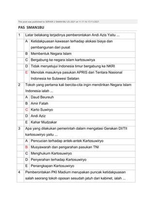 This post was published to SERVER 2 SMAN1BU US-2021 at 11.17.16 17/11/2021
PAS SMAN1BU
1 Latar belakang terjadinya pemberontakan Andi Azis Yaitu ...
A Ketidakpuasan kawasan terhadap alokasi biaya dan
pembangunan dari pusat
B Membentuk Negara Islam
C Bergabung ke negara islam kartosuwirya
D Tidak menyetujui Indonesia timur bergabung ke NKRI
E Menolak masuknya pasukan APRIS dari Tentara Nasional
Indonesia ke Sulawesi Selatan
2 Tokoh yang pertama kali bercita-cita ingin mendirikan Negara Islam
Indonesia ialah ...
A Daud Beureuh
B Amir Fatah
C Karto Suwiryo
D Andi Aziz
E Kahar Mudzakar
3 Apa yang dilakukan pemerintah dalam mengatasi Gerakan DI/TII
kartosuwiryo yaitu ...
A Pencucian terhadap antek-antek Kartosuwiryo
B Musyawarah dan pengarahan pasukan TNI
C Menghukum Kartosuwiryo
D Penyerahan terhadap Kartosuwiryo
E Penangkapan Kartosuwiryo
4 Pemberontakan PKI Madium merupakan puncak ketidakpuasan
salah seorang tokoh oposan sesudah jatuh dari kabinet, ialah ...
 