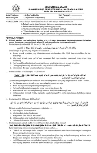 KEMENTERIAN AGAMA
ULANGAN AKHIR SEMESTER GASAL MADRASAH ALIYAH
TAHUN PELAJARAN 2023/2024
Mata Pelajaran : Al-Qur’an Hadits Hari Tanggal : .....................
Kelas/ Program : XII (Jurusan keagamaan) Waktu : ……….... . ……….
PETUNJUK UMUM: a. Mulai dengan membaca basmalah dan akhiri dengan membaca hamdalah
b.Tulislah nama, kelas/program dan nomor tes Anda secara lengkap di lembar jawab
c. Dahulukan soal-soal yang Anda anggap mudah
d. Gunakan waktu yang tersedia dengan sebaik-baiknya
e. Tidak diperkenankan menyontek teman atau membuka buku.
f. Kerjakan sendiri dan jangan lupa berdoa semoga diberi kemudahan dan sukses
PETUNJUK KHUSUS:
A. Pilihlah jawaban yang paling tepat diantara a, b, c, d, atau e yang sesuai dengan pernyataan dari setiap
nomor dengan cara memberi tanda silang (X) pada kolom lembar jawab yang tersedia !
1. Perhatikan terjemahan QS. Ali Imran [3]: 104 berikut!
َ‫ون‬ُ‫ح‬ِ‫ل‬ْ‫ف‬ُ‫م‬ْ‫ل‬‫ا‬ ُ‫م‬ُ‫ه‬ َ‫ك‬ِ‫ئ‬َ‫ل‬‫و‬ُ‫أ‬ َ‫و‬ ِ
‫َر‬‫ك‬ْ‫ن‬ُ‫م‬ْ‫ل‬‫ا‬ ِ‫َن‬‫ع‬ َ‫ن‬ ْ‫َو‬‫ه‬ْ‫ن‬َ‫ي‬َ‫و‬ ِ‫وف‬ُ‫ر‬ْ‫ع‬َ‫م‬ْ‫ل‬‫ا‬ِ‫ب‬ َ‫ون‬ُ‫ر‬ُ‫م‬ْ‫أ‬َ‫ي‬َ‫و‬ ِ
‫ْر‬‫ي‬َ‫خ‬ْ‫ل‬‫ا‬ ‫ى‬َ‫ل‬ِ‫إ‬ َ‫ون‬ُ‫ع‬ْ‫د‬َ‫ي‬ ٌ‫ة‬َّ‫م‬ُ‫أ‬ ْ‫م‬ُ‫ك‬ْ‫ن‬ِ‫م‬ ْ‫ُن‬‫ك‬َ‫ت‬ْ‫ل‬َ‫و‬
Maksud ayat al-qur’an yang bergaris bawah adalah ....
a. Semua bentuk kebaikan yang dilakukan untuk mendapatkan ridla Allah dan menjauhkan diri dari
murkaNya
b. Menyuruh kepada yang ma`ruf dan mencegah dari yang munkar; merekalah orang-orang yang
beruntung
c. Dan hendaklah ada di antara kamu segolongan umat yang menyeru kepada kebajikan
d. Orang yang beruntung adalah mereka yang selalu berdakwah dengan baik
e. Memelihara diri agar senantiasa berbuat kebaikan
2. Perhatikan QS. al-Maidah (5): 78-79 berikut!
َّ‫و‬ ْ‫ا‬‫َو‬‫ص‬َ‫ع‬ ‫ا‬َ‫م‬ِ‫ب‬ َ‫ك‬ِ‫ل‬َٰ‫ذ‬ ََۚ‫م‬َ‫ي‬ ۡ
‫ر‬َ‫م‬ ِ‫ن‬ۡ‫ٱب‬ ‫ى‬َ‫س‬‫ي‬ِ‫ع‬ َ‫و‬ َ‫د‬‫ۥ‬ُ‫َاو‬‫د‬ ِ‫ان‬َ‫س‬ِ‫ل‬ ٰ
‫ى‬َ‫ل‬َ‫ع‬ َ‫ل‬‫ي‬ِ‫ء‬َٰٓ‫ر‬ۡ‫س‬ِ‫إ‬ ٓ‫ي‬ِ‫ن‬َ‫ب‬ ۢ
‫ن‬ِ‫م‬ ْ‫ا‬‫و‬ُ‫ر‬َ‫ف‬َ‫ك‬ َ‫ين‬ِ‫ذ‬َّ‫ل‬‫ٱ‬ َ‫ن‬ِ‫ع‬ُ‫ل‬
َ‫ون‬ُ‫د‬َ‫ت‬ۡ‫ع‬َ‫ي‬ ْ‫ا‬‫و‬ُ‫و‬‫َا‬‫ك‬
-
َ‫ن‬ ۡ
‫و‬َ‫ه‬‫ا‬َ‫ن‬َ‫ت‬َ‫ي‬ َ
‫َل‬ ْ‫ا‬‫و‬ُ‫و‬‫َا‬‫ك‬
َ
‫س‬ۡ‫ئ‬ِ‫ب‬َ‫ل‬ َُۚ‫ه‬‫و‬ُ‫ل‬َ‫ع‬َ‫ف‬ ٖ
‫َر‬‫ك‬‫ن‬ُّ‫م‬ ‫َن‬‫ع‬
َ‫ون‬ُ‫ل‬َ‫ع‬ۡ‫ف‬َ‫ي‬ ْ‫ا‬‫و‬ُ‫و‬‫َا‬‫ك‬ ‫ا‬َ‫م‬
Alasan orang-orang kafir dari bani Israil dilaknat sebagaimana ayat yang bergaris bawah diatas , adalah….
a. Bersikap dermawan kepada orang yang ada dikelompoknya saja.
b. Tidak bekerjasama dengan orang-orang musyrik
c. Berbuat baik kepada tetangga dan orang yang seide dengan dia
d. Mereka tidak mau melarang kemungkaran dan menjalankan kemungkaran
e. Melaksanakan perintah Allah, menjauhi segala laranganNya serta menjalankan kehidupan secara
sederhana
3. Perhatikan QS. Al-Imran: 110 berikut !
ۡ‫ُم‬‫ت‬‫ُن‬‫ك‬
َ‫ء‬ ۡ
‫و‬َ‫ل‬َ‫و‬ ِِۗ َّ
‫ٱّلل‬ِ‫ب‬ َ‫ون‬ُ‫ن‬ِ‫م‬ ۡ
‫ُؤ‬‫ت‬َ‫و‬ ِ
‫َر‬‫ك‬‫ن‬ُ‫م‬ۡ‫ٱل‬ ِ‫َن‬‫ع‬ َ‫ن‬ ۡ
‫َو‬‫ه‬ۡ‫ن‬َ‫ت‬َ‫و‬ ِ‫وف‬ُ‫ر‬ۡ‫ع‬َ‫م‬ۡ‫ٱل‬ِ‫ب‬ َ‫ون‬ُ‫ر‬ُ‫م‬ۡ‫أ‬َ‫ت‬ ِ
‫اس‬َّ‫ن‬‫ل‬ِ‫ل‬ ۡ
‫َت‬‫ج‬ ِ
‫ر‬ ۡ
‫خ‬ُ‫أ‬ ٍ‫ة‬َّ‫م‬ُ‫أ‬ َ‫ر‬ۡ‫ي‬َ‫خ‬
ُ‫م‬ُ‫ه‬ۡ‫ن‬ِ‫ن‬‫م‬ َۚ‫م‬ُ‫ه‬َّ‫ل‬ ‫ا‬ ‫ا‬
‫ر‬ۡ‫ي‬َ‫خ‬ َ‫َان‬‫ك‬َ‫ل‬ َِِٰ‫ت‬ِ‫ك‬ۡ‫ٱل‬ ُ‫ل‬ۡ‫ه‬َ‫أ‬ َ‫ن‬َ‫م‬‫ا‬
َ‫ون‬ُ‫ق‬ِ‫س‬َٰ‫ف‬ۡ‫ٱل‬ ُ‫م‬ُ‫ه‬ُ‫ر‬َ‫ث‬ۡ‫ك‬َ‫أ‬ َ‫و‬ َ‫ون‬ُ‫ن‬ِ‫م‬ ۡ
‫ؤ‬ُ‫م‬ۡ‫ٱل‬
١١٠
Kriteria umat terbaik sesuai kandungan ayat di atas ….
a. Berkompetisi dalam kebaikan
b. Menjaga kelestarian lingkungan
c. Menyantuni fakir miskin dan dhuafa’
d. Melaksanakan amar makruf nahi munkar
e. Hidup sederhana dan tidak berlebih-lebihan
4. Perhatikan dan cermati hadits riwayat Muslim dari Abu Said ra. berikut!
َ‫ت‬ْ‫س‬َ‫ي‬ ْ‫م‬َ‫ل‬ ْ‫ن‬ِ‫إ‬َ‫ف‬ ِ‫ه‬ِ‫د‬َ‫ي‬ِ‫ب‬ ُ‫ه‬ْ‫ر‬ِ‫ن‬‫ي‬َ‫غ‬ُ‫ي‬ْ‫ل‬َ‫ف‬ ‫ا‬ً‫َر‬‫ك‬ْ‫ن‬ُ‫م‬ ْ‫م‬ُ‫ك‬ْ‫ن‬ِ‫م‬ ‫ى‬َ‫أ‬َ‫ر‬ ْ‫ن‬َ‫م‬ َ‫م‬َّ‫ل‬َ‫س‬ َ‫و‬ ِ‫ه‬ْ‫ي‬َ‫ل‬َ‫ع‬ ُ‫هللا‬ ‫ى‬َّ‫ل‬َ‫ص‬ ِ‫هللا‬ ُ‫ل‬ ْ‫و‬ُ‫س‬َ‫ر‬ َ‫ل‬َ‫ا‬‫ق‬
ِ‫ان‬َ‫م‬‫ي‬ِ‫اِإ‬ َُُ‫ع‬َْْ‫أ‬ َ‫ك‬ِ‫ل‬َ‫ذ‬َ‫و‬ ِ‫ه‬ِ‫ب‬ْ‫ل‬َ‫ق‬ِ‫ب‬َ‫ف‬ ِْْ‫ِط‬َ‫ت‬ْ‫س‬َ‫ي‬ ْ‫م‬َ‫ل‬ ْ‫ن‬ِ‫إ‬َ‫ف‬ ِ‫ه‬ِ‫و‬‫ا‬َ‫س‬ِ‫ل‬ِ‫ب‬َ‫ف‬ ِْْ‫ِط‬
Pernyataan yang paling sesuai dengan hadis di atas adalah ….
a. Dakwah itu hukumnya fardlu kifayah. Dan merubah kemunkaran disesuaikan dengan kemampuan
dengan kempetensi masing-masing
b. Bersyukur atas segala nikmat Allah merupakan kewajiban bagi setiap hamba yang beriman yakni
dengan cara mengakui dalam hati bahwa nikmat itu dari Allah
c. Nabi Muhammad saw., menjelaskan kepada kita bahwa pahala orang berdakwah itu besar bukan saja
pahala yang diberikan Allah atas perbuatan baiknya yang dilakukan sendiri
 