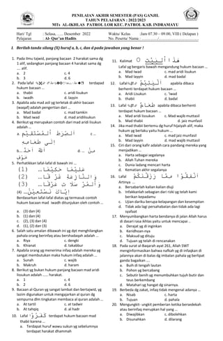 PENILAIAN AKHIR SEMESTER (PAS) GANJIL
TAHUN PELAJARAN : 2022/2023
MTs AL-IKHLAS PATROL LOR KEC. PATROL KAB. INDRAMAYU
Hari/ Tgl : Selasa, ….. Desember 2022 Waktu/ Kelas :Jam 07.30 – 09.00, VIII ( Delapan )
Pelajaran : Al- Qur’an Hadits No. Peserta/ Nama : …………/…………………………
I. Berilah tanda silang (X) huruf a, b, c, dan d pada jawaban yang benar !
1. Pada ilmu tajwid, panjang bacaan 2 harakat sama dg
1 alif, sedangkan panjang bacaan 4 harakat sama dg
…. alif.
a. 2 c. 4
b. 3 d. 6
2. Pada lafal   terdapad
hukum bacaan …
a. thabii c. aridi lisukun
b. iwadh d. layyin
3. Apabila ada mad asli yg terletak di akhir bacaan
(waqaf) adalah pengertian dari …
a. Mad badal c. mad tamkin
b. Mad iwad d. mad aridilisukun
4. Berikut yg merupakan contoh dari mad aridi lisukun
adalah …
a. َ
‫ا‬
َ
‫لص‬
َ
‫ر‬
َ
‫ط‬
َ
َ
‫ا‬
َ
‫لم‬
َ
‫س‬
َ
‫ت‬
َ
‫ق‬
َ
‫ي‬
َ
‫م‬ c …َ
َ‫ه‬‫ام‬‫ع‬‫ىَط‬‫ل‬‫ا‬
b.… َ
َ
‫ا‬
َ
‫لل‬
َ
َ
‫ا‬
َ
‫ح‬
َ
‫د‬ d. … َ
َ
‫م‬
َ
‫ن‬
َ
َ
‫خ‬
َ
‫و‬
َ
‫ف‬
5. Perhatikkan lafal-lafal di bawah ini …
(1) … َ
‫ع‬
َ
‫ل‬
َ
‫ي‬
َ
‫م‬
َ
‫اَح‬
َ
‫ك‬
َ
‫ي‬
َ
‫م‬
‫ا‬
(2) … َ
‫و‬
َ
‫الن‬
َ
‫از‬
َ
‫ع‬
َ
‫ة‬
َ
َ
‫غ‬
َ
‫ر‬
َ
َ
‫ق‬
‫ا‬
(3) … َ
‫و‬
َ
‫ا‬
َ
‫لم‬
َ
‫ر‬
َ
َ
‫س‬
َ
‫ل‬
َ
َِ
َ
َ
‫ع‬
َ
‫ر‬
َ
‫ق‬
‫ا‬
(4) … َ
‫ا‬
َ
‫ي‬
َ
‫اك‬
َ
َ
‫ن‬
َ
‫س‬
َ
‫ت‬
َ
‫ع‬
َ
‫ي‬
َ
‫ن‬
Berdasarkan lafal-lafal diatas yg termasuk contoh
hukum bacaan mad iwadh ditunjukan oleh contoh …
a. (3) dan (4)
b. (1) dan (4)
c. (2), (3) dan (4)
d. (1), (2) dan (3)
6. Salah satu amalan dibawah ini yg dpt menghilangkan
pahala orang berinfaq atau bershadaqah adalah …
a. Riya c. dengki
b. Khianat d. takabbur
7. Apabila orang yg menerima infaq adalah mereka yg
sangat membutukan maka hukum infaq adalah …
a. Sunah c. wajib
b. Makruh d. haram
8. Berikut yg bukan hukum panjang bacaan mad aridi
lissukun adalah …… harakat.
a. 1 c. 4
b. 2 d. 6
9. Bacaan al-Quran yg sangat lambat dan bertajwid, yg
lazim digunakan untuk mengajarkan al quran dg
sempurna dlm tingkatan membaca al quran adalah …
a. At tartil c. at tadwir
b. At tahqiq d. al hadr
10. Lafal َ
‫ك‬
َ
‫ف‬
َ
‫ر‬
َ
‫و‬
‫ا‬ terdapat hukum bacaan mad
thabii karena …
a. Terdapat huruf wawu sukun yg sebelumnya
terdapat harakat dhammah
b. Terdapat wawu sukun bertemu alif
11. Kalimat َ
‫َت‬
‫َي‬
‫َلب‬
‫َاا‬
‫َذ‬
‫ه‬
Lafal yg bergaris bawah mengandung hukum bacaan …
a. Mad Iwad c. mad aridi lisukun
b. Mad layyin d. mad badal
12. Lafal َ
‫ا‬
َ
‫ل‬
َ
‫ي‬
َ
‫ت‬
َ
‫ي‬
َ
‫م‬ apabila dibaca
berhenti terdapat hukum bacaan …
a. Aridi Lisukun c. ‘iwad
b. thabii d. badal
13. Lafal  َ
‫ط‬
َ
‫ع‬
َ
‫ام‬ apabila dibaca berhenti
terdapat hukum bacaan …
a. Mad aridi lissukun c. Mad wajib muttasil
b. Mad thabii d. jaiz munfasil
14. Jika mad thabii bertemu dg huruf hijaiyah alif, maka
hukum yg berlaku yaitu hukum …
a. Mad iwad c. mad jaiz munfasil
b. Mad layyin d. mad wajib muttasil
15. Ciri dari orang kafir adalah cara pandang mereka yang
menjadikan …
a. Harta sebagai segalanya
b. Allah Tuhan mereka
c. Dunia ladang mencari harta
d. Kematian akhir segalanya
16. Lafal َ
‫ا‬
َ
‫ن‬
َ
‫ف‬
َ
‫ق‬
َ
‫و‬
َ
‫اَم‬
َ
‫م‬
َ
‫اَر‬
َ
‫ز‬
َ
‫ق‬
َ
‫ن‬
َ
‫ك‬
َ
‫م‬
Artinya …
a. Bersabarlah kalian kalian diuji
b. Infakkanlah sebagian dari rizki yg telah kami
berikan kepadamu
c. Ujian dariku berupa kelapangan dan kesempitan
d. Tidak ada lagi persahabatan dan tidak ada lagi
syafaat
17. Menyumbangkan harta bendanya di jalan Allah harus
di dasari rasa ikhlas yaitu untuk mencapai ..
a. Derajat yg di inginkan
b. Keridhoan-nya
c. Maksud yg dituju
d. Tujuan yg telah di rencanakan
18. Pada surat al-Baqarah ayat 261, Allah SWT
menginformasikan bahwa nafkah yg di infaqkan di
jalannya akan di balas dg imbalan pahala yg berlipat
ganda bagaikan ….
a. Buih di tengah lautan
b. Pohon yg bercabang
c. Sebutir benih yg menumbuhkan tujuh butir dan
teus berkembang
d. Matahari yg hangat dg sinarnya.
19. Berbeda dg zakat, infaq tidak mengenal adanya …
a. Nisab c. harta
b. Tujuan d. pahala
20. Mengungkit- ungkit pemberian ketika bersedekah
atau berinfaq merupkan hal yang …
a. Diwajibkan c. dibolehkan
b. Disunahkan d. dilarang
 