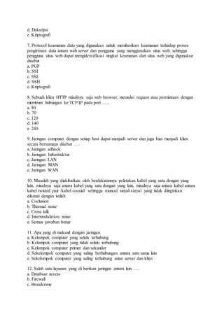 d. Deksripsi 
e. Kriptografi 
7. Protocol keamanan data yang digunakan untuk memberikan keamanan terhadap proses 
pengiriman data antara web server dan pengguna yang menggunakan situs web, sehingga 
pengguna situs web dapat mengidentifikasi tingkat keamanan dari situs web yang digunakan 
disebut 
a. PGP 
b. SSI 
c. SSL 
d. SSH 
e. Kriptografi 
8. Sebuah klien HTTP misalnya saja web browser, memulai request atau permintaan dengan 
membuat hubungan ke TCP/IP pada port ….. 
a. 80 
b. 70 
c. 120 
d. 140 
e. 240 
9. Jaringan computer dengan setiap host dapat menjadi server dan juga bias menjadi klien 
secara bersamaan disebut …. 
a. Jaringan adhock 
b. Jaringan Infrastruktur 
c. Jaringan LAN 
d. Jaringan MAN 
e. Jaringan WAN 
10. Masalah yang diakibatkan oleh berdekatannya peletakan kabel yang satu dengan yang 
lain, misalnya saja antara kabel yang satu dengan yang lain, misalnya saja antara kabel antara 
kabel twisted pair /kabel coaxial sehingga muncul sinyal-sinyal yang tidak diinginkan 
dikenal dengan istilah 
a. Coclusion 
b. Thermal noise 
c. Cross talk 
d. Intermodulation noise 
e. Semua jawaban benar 
11. Apa yang di maksud dengan jaringan 
a. Kelompok computer yang selalu terhubung 
b. Kelompok computer yang tidak selalu terhubung 
c. Kelompok computer primer dan sekunder 
d. Sekelompok computer yang saling berhubungan antara satu sama lain 
e. Sekelompok computer yang saling terhubung antar server dan klien 
12. Salah satu layanan yang di berikan jaringan antara lain …. 
a. Database access 
b. Firewall 
c. Broadcome 
 