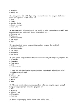 d. Ms.office 
e. Virtual box 
13. Memungkinkan kita untuk dapat saling bertukar informasi atau mengambil informasi 
kapan saja di perlukan adalah definisi dari …. 
a. Web 
b. Proxy 
c. Mozzilla firefox 
d. Yahoo messenger 
e. Main server 
14. Sering kita sebut e-mail merupakan jenis layanan di mana kita dapat saling berkirim surat 
dengan teman-teman yang ada di seluruh dunia definisi dari …. 
a. Electronic mail 
b. Junk/spam 
c. Remote computer 
d. File transfer 
e. Web 
15. Merupakan jenis layanan yang dapat menjalankan computer dari jarak jauh 
a. Electronic conference 
b. Remote computer 
c. File transfer 
d. web server 
e. mail server 
16. jenis layanan yang dapat melakukan akses database jarak jauh merupakan.pengertian dari 
a. Skalabolitas 
b. Bandwidth 
c. Proxy server 
d. Web 
e. Database access 
17. single user atau sering disebut juga sebagai klien yang meminta layanan pada server 
merupakan pengertian dari 
a. NIC 
b. Wireless LAN 
c. Workstation 
d. Server 
e. Klien 
18. Teknologi yang bertujuan untuk menggantikan kabel yang menghubungkan terminal 
lkomputer dengan jaringan merupakan pengetian dari 
a. NIC 
b. SERVER 
c. Wireless LAN 
d. Workstation 
e. Hardware 
19. Berapa kecepatan yang dimiliki switch dalam transfer data …. 
 