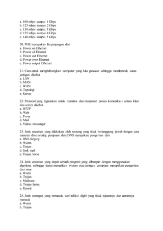 a. 100 mbps sampai 1 Gbps 
b. 125 mbps sampai 2 Gbps 
c. 130 mbps sampai 3 Gbps 
d. 135 mbps sampai 4 Gbps 
e. 140 mbps sampai 5 Gbps 
20. POE merupakan Kepanjangan dari 
a. Power on Ethernet 
b. Power of Ethernet 
c. Power out Ethernet 
d. Power over Ethernet 
e. Power output Ethernet 
21. Cara untuk menghubungkan computer yang kita gunakan sehingga membentuk suatu 
jaringan disebut 
a. LAN 
b. MAN 
c. WAN 
d. Topologi 
e. Server 
22. Protocol yang digunakan untuk meminta dan menjawab proses komunikasi antara klien 
dan server disebut 
a. HTTP 
b. Web 
c. Proxy 
d. Mail 
e. Yahoo messenger 
23. Jenis ancaman yang dilakukan oleh seorang yang tidak bertanggung jawab dengan cara 
mencuri data penting penipuan data DNS merupakan pengertian dari 
a. DNS forgecy 
b. Worm 
c. Trojan 
d. Junk mail 
e. Trojan horse 
24. Jenis ancaman yang dapat sebuah program yang dibangun dengan menggunakan 
algoritma sehingga dapat mematikan system atau jaringan computer merupakan pengertian 
dari virus 
a. Worm 
b. Trojan 
c. Mailware 
d. Trojan horse 
e. Ramnit 
25. Jenis serangan yang termasuk dari infeksi digitl yang tidak tujuannya dan umumnya 
merusak 
a. Worm 
b. Trojan 
 