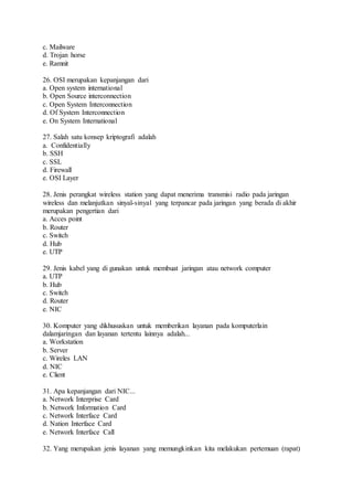 c. Mailware 
d. Trojan horse 
e. Ramnit 
26. OSI merupakan kepanjangan dari 
a. Open system international 
b. Open Source interconnection 
c. Open System Interconnection 
d. Of System Interconnection 
e. On System International 
27. Salah satu konsep kriptografi adalah 
a. Confidentially 
b. SSH 
c. SSL 
d. Firewall 
e. OSI Layer 
28. Jenis perangkat wireless station yang dapat menerima transmisi radio pada jaringan 
wireless dan melanjutkan sinyal-sinyal yang terpancar pada jaringan yang berada di akhir 
merupakan pengertian dari 
a. Acces point 
b. Router 
c. Switch 
d. Hub 
e. UTP 
29. Jenis kabel yang di gunakan untuk membuat jaringan atau network computer 
a. UTP 
b. Hub 
c. Switch 
d. Router 
e. NIC 
30. Komputer yang dikhususkan untuk memberikan layanan pada komputerlain 
dalamjaringan dan layanan tertentu lainnya adalah... 
a. Workstation 
b. Server 
c. Wireles LAN 
d. NIC 
e. Client 
31. Apa kepanjangan dari NIC... 
a. Network Interprise Card 
b. Network Information Card 
c. Network Interface Card 
d. Nation Interface Card 
e. Network Interface Call 
32. Yang merupakan jenis layanan yang memungkinkan kita melakukan pertemuan (rapat) 
 