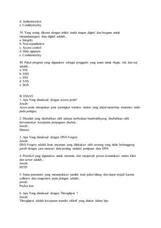 d. Authentication 
e. Confidentiality 
39. Yang sering dikenal dengan istilah tanda tangan digital dan berguna untuk 
menandatangani data digital adalah... 
a. Integrity 
b. Non-repuditation 
c. Access control 
d. Data signature 
e. Confidentiality 
40. Paket program yang digunakan sebagai pengganti yang aman untuk rlogin, rsh, dan rcp 
adalah... 
a. SSL 
b. SSH 
c. SSS 
d. SAS 
e. SOS 
B. ESSAY 
1. Apa Yang dimaksud dengan access point? 
Jawab: 
Acces point merupakan jenis perangkat wireless station yang dapat menerima transmisi radio 
pada jaringan. 
2. Masalah yang disebabkan oleh adanya perbedaan bandwidthyang disebabkan oleh 
bervariasinya kecepatan propagaasi disebut... 
Jawab : 
Distorsi 
3. Apa Yang dimaksud dengan DNS Forgery 
Jawab: 
DNS Forgery adalah Jenis ancaman yang dilakukan oleh seorang yang tidak bertanggung 
jawab dengan cara mencuri data penting melalui penipuan data DNS 
4. Protokol yang digunakan untuk meminta dan menjawab proses komunikasi antara klien 
dan server adalah... 
Jawab: 
HTTP 
5. Suatu parameter yang menunjukkan jumlah total paket hilang dan dapat terjadi karena 
collision dan congestion pada jaringan adalah... 
jawab: 
Packet loss 
6. Apa Yang dimaksud dengan Throughput ? 
Jawab: 
Throughput adalah kecepatan transfer efektif yang diukur dalam bps 
 