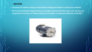 • MOTORS
• Converts the electric energy to mechanical energy that helps in moving the vehicles.
• DC brush permanent magnet motors are mostly used to drive the solar cars. As they are
inexpensive and easy to install. In this we can expect a maximum efficiency of 80-90%.
 