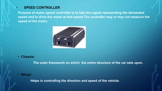 • SPEED CONTROLLER
Purpose of motor speed controller is to take the signal representing the demanded
speed and to drive the motor at that speed.The controller may or may not measure the
speed of the motor.
• Chassis
The outer framework on which the entire structure of the car sets upon.
• Wheel
Helps in controlling the direction and speed of the vehicle.
 