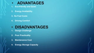 • ADVANTAGES
1. Eco-friendly and Quiet
2. Energy Availability
3. No Fuel Costs
4. Driving Comfort
• DISADVANTAGES
1. Design Challenge
2. Poor Practicality
3. Maintenance Cost
4. Energy Storage Capacity
 