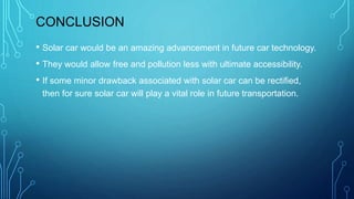 CONCLUSION
• Solar car would be an amazing advancement in future car technology.
• They would allow free and pollution less with ultimate accessibility.
• If some minor drawback associated with solar car can be rectified,
then for sure solar car will play a vital role in future transportation.
 