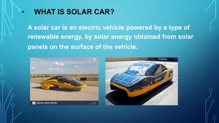 • WHAT IS SOLAR CAR?
A solar car is an electric vehicle powered by a type of
renewable energy, by solar energy obtained from solar
panels on the surface of the vehicle.
 