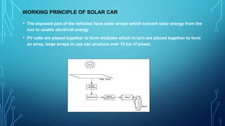WORKING PRINCIPLE OF SOLAR CAR
• The exposed part of the vehicles have solar arrays which convert solar energy from the
sun to usable electrical energy
• PV cells are placed together to form modules which in turn are placed together to form
an array, large arrays in use can produce over 12 kw of power.
 
