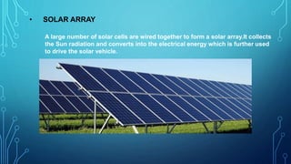 • SOLAR ARRAY
A large number of solar cells are wired together to form a solar array.It collects
the Sun radiation and converts into the electrical energy which is further used
to drive the solar vehicle.
 