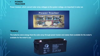 • POWER
TRACKER
Power trackers, which convert solar array voltages to the system voltage, are important in solar car.
•Battery
The batteries store energy from the solar array through power tracker and makes them available for the motor's
available for the motor's use.
 