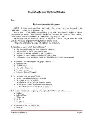 Reading Text for Senior High School 12 Grades



Text 1

                              Pirate ringleader admits to murder

    JAMBI: A pirate leader admitted, Wednesday, that is gang had been involved in six
robberies and killed and tow police officers.
    Itham Guntur, 27, told police investigators that the gang consisted of six people, all former
members of ship crews.” Because we are all ex-crew members, we know the major shipping
lanes, such as Sunda Strait and the East Jambi coasts very well,” he said.
    Itham identified the murdered officers as Brigadier General Mulyadi form the south
Sumatra Police and Brigadier Kennedy form the Jakarta Police.
    The pirates targeted cargo ships, fishing boats and oil tankers.

1. According to text 1, which statement is true?
    a. The pirate ringleader had been accused of murders
    b. The members of the pirate were murderers
    c. The murders happened in Jambi last Wednesday
    d. Two police officers had been involved in six robberies
    e. Itham Guntur was one of two police officers who was involved in the robbery

2. The pronoun “he” in the second paragraph refers to…….
    a. Police officers
    b. Itham Guntur
    c. One of the ship crews
    d. Ex-crew member
    e. Brigadier General Mulyadi

3. The communicative purpose of text is ………
    a. To tell the readers what really happened
    b. To explain sequences of events
    c. To amuse the readers with problematic events
    d. To inform the readers about newsworthy events
    e. To describe the murderers in South Sumatra

4. A person who robs the cargo ships, fishing boat or oil tankers is called a……….
   a. Robber
   b. Police officer
   c. Ship crew
   d. Pirate
   e. Ringleader

5. The text type of text 1 is called a/an …………
    a. Recount

www.pareacademic.tk                                                                       Page 1
 