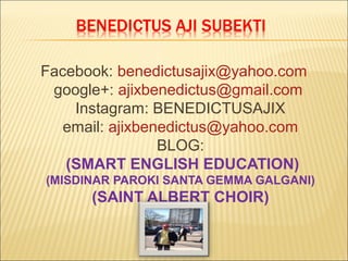 Facebook: benedictusajix@yahoo.com
google+: ajixbenedictus@gmail.com
Instagram: BENEDICTUSAJIX
email: ajixbenedictus@yahoo.com
BLOG:
(SMART ENGLISH EDUCATION)
(MISDINAR PAROKI SANTA GEMMA GALGANI)
(SAINT ALBERT CHOIR)
 