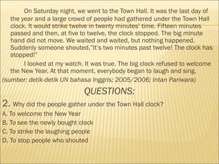 On Saturday night, we went to the Town Hall. It was the last day of
the year and a large crowd of people had gathered under the Town Hall
clock. It would strike twelve in twenty minutes’ time. Fifteen minutes
passed and then, at five to twelve, the clock stopped. The big minute
hand did not move. We waited and waited, but nothing happened.
Suddenly someone shouted,”It’s two minutes past twelve! The clock has
stopped!”
I looked at my watch. It was true. The big clock refused to welcome
the New Year. At that moment, everybody began to laugh and sing.
(sumber: detik-detik UN bahasa Inggris; 2005/2006; Intan Pariwara)
QUESTIONS:
2. Why did the people gather under the Town Hall clock?
A. To welcome the New Year                                   
B. To see the newly bought clock
C. To strike the laughing people                     
D. To stop people who shouted
 