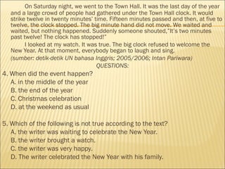 On Saturday night, we went to the Town Hall. It was the last day of the year
and a large crowd of people had gathered under the Town Hall clock. It would
strike twelve in twenty minutes’ time. Fifteen minutes passed and then, at five to
twelve, the clock stopped. The big minute hand did not move. We waited and
waited, but nothing happened. Suddenly someone shouted,”It’s two minutes
past twelve! The clock has stopped!”
I looked at my watch. It was true. The big clock refused to welcome the
New Year. At that moment, everybody began to laugh and sing.
(sumber: detik-detik UN bahasa Inggris; 2005/2006; Intan Pariwara)
QUESTIONS:
4. When did the event happen?
A. in the middle of the year
B. the end of the year
C. Christmas celebration
D. at the weekend as usual
5. Which of the following is not true according to the text?
A. the writer was waiting to celebrate the New Year.
B. the writer brought a watch.
C. the writer was very happy.
D. The writer celebrated the New Year with his family.
 