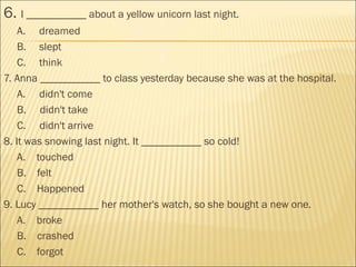 6. I ___________ about a yellow unicorn last night.
A. dreamed
B. slept
C. think
7. Anna ___________ to class yesterday because she was at the hospital.
A.     didn't come
B.    didn't take
C.     didn't arrive
8. It was snowing last night. It ___________ so cold!
A.    touched
B.    felt
C.    Happened
9. Lucy ___________ her mother's watch, so she bought a new one.
A.    broke
B.    crashed
C.    forgot
 