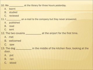 10. We ___________ at the library for three hours yesterday.
A.    learnt
B.    studied
C.    reviewed
11. I ___________ an e-mail to the company but they never answered.
A.    published
B.    read
C.    sent
12. The two cousins ___________ at the airport for the first time.
A.   met
B.   welcomed
C.    saw
13. The dog ___________ in the middle of the kitchen floor, looking at the
door.
A.    put
B.    ran
C.    stood
 