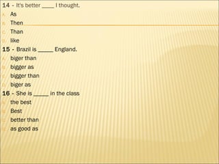 14 - It's better ____ I thought.
A. As
B. Then
C. Than
D. like
15 - Brazil is _____ England.
A. biger than
B. bigger as
C. bigger than
D. biger as
16 - She is _____ in the class
A. the best
B. Best
C. better than
D. as good as
 