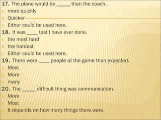 17. The plane would be _____ than the coach.
A. more quickly
B. Quicker
C. Either could be used here.
18. It was ____ test I have ever done.
A. the most hard
B. the hardest
C. Either could be used here.
19. There were ____ people at the game than expected.
A. Most
B. More
C. many
20. The _____ difficult thing was communication.
A. More
B. Most
C. It depends on how many things there were.
 