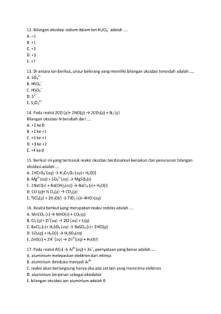 12. Bilangan oksidasi iodium dalam ion H4IO6– adalah ….
A. –1
B. +1
C. +3
D. +5
E. +7

13. Di antara ion berikut, unsur belerang yang memiliki bilangan oksidasi terendah adalah ….
A. SO42–
B. HSO4–
C. HSO3–
D. S2–
E. S2O32–

14. Pada reaksi 2CO (g)+ 2NO(g) → 2CO2(g) + N2 (g)
Bilangan oksidasi N berubah dari ….
A. +2 ke 0
B. +2 ke +1
C. +3 ke +1
D. +3 ke +2
E. +4 ke 0

15. Berikut ini yang termasuk reaksi oksidasi berdasarkan kenaikan dan penurunan bilangan
oksidasi adalah ….
A. 2HCrO4–(aq) → H2Cr2O7 (aq)+ H2O(l)
B. Mg2+(aq) + SO42–(aq) → MgSO4(s)
C. 2NaCl(s) + Ba(OH)2(aq) → BaCl2 (s)+ H2O(l)
D. CO (g)+ ½ O2(g) → CO2(g)
E. TiCl4(g) + 2H2O(l) → TiO2 (s)+ 4HCl (aq)

16. Reaksi berikut yang merupakan reaksi redoks adalah ….
A. MnCO3 (s) → MnO(s) + CO2(g)
B. Cl2 (g)+ 2I–(aq) → 2Cl (aq) + I2(g)
C. BaCl2 (s)+ H2SO4 (aq) → BaSO4 (s)+ 2HCl(g)
D. SO2(g) + H2O(l) → H2SO3(aq)
E. ZnO(s) + 2H+ (aq) → Zn2+(aq) + H2O(l)

17. Pada reaksi Al(s) → Al3+(aq) + 3e–, pernyataan yang benar adalah ….
A. aluminium melepaskan elektron dari intinya
B. aluminium direduksi menjadi Al3+
C. reaksi akan berlangsung hanya jika ada zat lain yang menerima elektron
D. aluminium berperan sebagai oksidator
E. bilangan oksidasi ion aluminium adalah 0
 