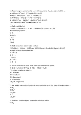 18. Reaksi yang merupakan reaksi swaredoks atau reaksi disproporsionasi adalah ….
A. CaCO3(s)+ 2H+(aq) → Ca2+(aq)+ H2O(l)+ CO2(g)
B. Cl2(g) + 2OH–(aq) → Cl–(aq)+ ClO–(aq)+ H2O(l)
C. 2CrO42–(aq) + 2H+(aq) → H2O(l) + Cr2O72–(aq)
D. Cu(H2O)42+(aq) + 4NH3(aq) → Cu(NH3)42+(aq)+ 4H2O(l)
E. Ca(s) + 2H2O(l) → Ca2+ (aq)+ H2(g) + 2OH–(aq)

19. Pada reaksi berikut:
2KMnO4 ( a q)+16HCl(a q ) → 5Cl2 ( g)+ 2MnCl2(s)+ 2KCl(s)+ 8H2O (l)
Hasil reduksinya adalah ….
A. Cl2
B. MnCl2
C. H2O
D. KCl
E. HCl

20. Pada persamaan reaksi redoks berikut:
2KMnO4(aq) + 10KI(aq) + 8H2SO4(aq) → 2MnSO4(aq) + 5I2(g) + 6K2SO4(aq) + 8H2O(l)
Bilangan oksidasi Mn berubah dari ….
A. +14→+8
B. +7→+4
C. –2→+2
D. +7→+2
E. –1→+2

21. Dalam reaksi antara asam sulfat pekat panas dan kalium iodida:
8I– (aq)+ H2SO4 (aq)+ 8H+(aq) → 4I2(g) + H2S(g) + 4H2O(l)
Pernyataan yang benar adalah ….
A. I– direduksi
B. H+ direduksi
C. H2S pereduksi
D. H+ dioksidasi
E. H2SO4 pengoksidasi

22. Zat berikut mengandung belerang. Di antara zat itu yang tidak dapat direduksi adalah ….
A. SO2
B. SO32–
C. H2SO4
D. S2–
E. S2O32–

23. Di antara zat berikut yang tidak dapat dioksidasi adalah ….
A. SO2
 