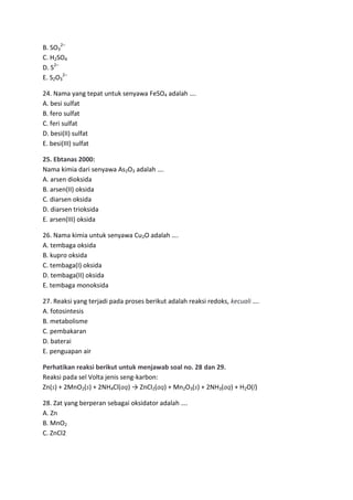 B. SO32–
C. H2SO4
D. S2–
E. S2O32–

24. Nama yang tepat untuk senyawa FeSO4 adalah ….
A. besi sulfat
B. fero sulfat
C. feri sulfat
D. besi(II) sulfat
E. besi(III) sulfat

25. Ebtanas 2000:
Nama kimia dari senyawa As2O3 adalah ….
A. arsen dioksida
B. arsen(II) oksida
C. diarsen oksida
D. diarsen trioksida
E. arsen(III) oksida

26. Nama kimia untuk senyawa Cu2O adalah ….
A. tembaga oksida
B. kupro oksida
C. tembaga(I) oksida
D. tembaga(II) oksida
E. tembaga monoksida

27. Reaksi yang terjadi pada proses berikut adalah reaksi redoks, kecuali ….
A. fotosintesis
B. metabolisme
C. pembakaran
D. baterai
E. penguapan air

Perhatikan reaksi berikut untuk menjawab soal no. 28 dan 29.
Reaksi pada sel Volta jenis seng-karbon:
Zn(s) + 2MnO2(s) + 2NH4Cl(aq) → ZnCl2(aq) + Mn2O3(s) + 2NH3(aq) + H2O(l)

28. Zat yang berperan sebagai oksidator adalah ….
A. Zn
B. MnO2
C. ZnCl2
 