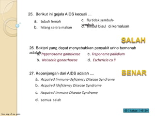 Novi, smp n 5 ma. jambi
25. Berikut ini gejala AIDS kecuali ...
a. tubuh lemah
b. hilang selera makan
c. flu tidak sembuh-
sembuhd. timbul bisul di kemaluan
27. Kepanjangan dari AIDS adalah ....
a. Acquired Immune-deficiency Disease Syndrome
b. Acquired Ideficiency Disease Syndrome
c. Acquired Immune Disease Syndrome
d. semua salah
26. Bakteri yang dapat menyebabkan penyakit urine bernanah
adalah . . . .a. Trypanosoma gambiense
b. Neisseria gonorrhoeae
c. Treponema pallidium
d. Eschericia co li
keluar
 