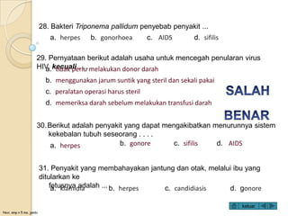 Novi, smp n 5 ma. jambi
28. Bakteri Triponema pallidum penyebab penyakit ...
30.Berikut adalah penyakit yang dapat mengakibatkan menurunnya sistem
kekebalan tubuh seseorang . . . .
a. herpes b. gonorhoea c. AIDS d. sifilis
a. herpes b. gonore c. sifilis d. AIDS
29. Pernyataan berikut adalah usaha untuk mencegah penularan virus
HIV, kecuali . . .a. tidak perlu melakukan donor darah
b. menggunakan jarum suntik yang steril dan sekali pakai
c. peralatan operasi harus steril
d. memeriksa darah sebelum melakukan transfusi darah
31. Penyakit yang membahayakan jantung dan otak, melalui ibu yang
ditularkan ke
fetusnya adalah ...a. klamidia b. herpes c. candidiasis d. gonore
keluar
 