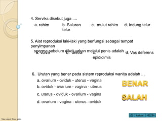 Novi, smp n 5 ma. jambi
5. Alat reproduksi laki-laki yang berfungsi sebagai tempat
penyimpanan
sperma sebelum dikeluarkan melalui penis adalah ....a. vulva b. uretra c.
epididimis
d. Vas deferens
6. Urutan yang benar pada sistem reproduksi wanita adalah ...
a. ovarium - oviduk - uterus - vagina
b. oviduk - ovarium - vagina - uterus
c. uterus - oviduk - ovarium - vagina
d. ovarium - vagina - uterus –oviduk
4. Serviks disebut juga ....
a. rahim b. Saluran
telur
c. mulut rahim d. Indung telur
keluar
 